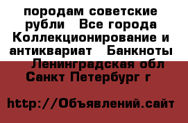 породам советские рубли - Все города Коллекционирование и антиквариат » Банкноты   . Ленинградская обл.,Санкт-Петербург г.